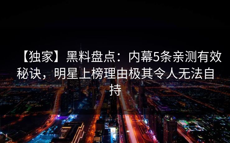 【独家】黑料盘点：内幕5条亲测有效秘诀，明星上榜理由极其令人无法自持