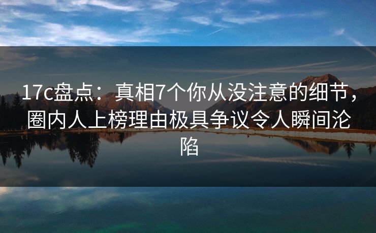 17c盘点：真相7个你从没注意的细节，圈内人上榜理由极具争议令人瞬间沦陷