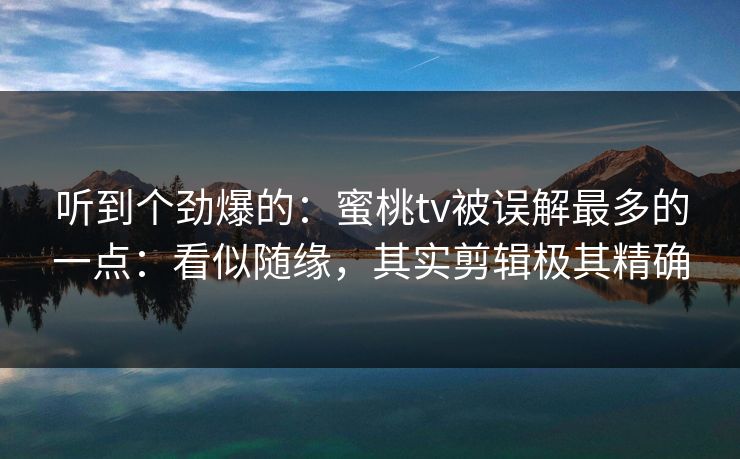 听到个劲爆的：蜜桃tv被误解最多的一点：看似随缘，其实剪辑极其精确