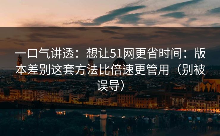 一口气讲透：想让51网更省时间：版本差别这套方法比倍速更管用（别被误导）