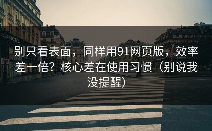 别只看表面，同样用91网页版，效率差一倍？核心差在使用习惯（别说我没提醒）
