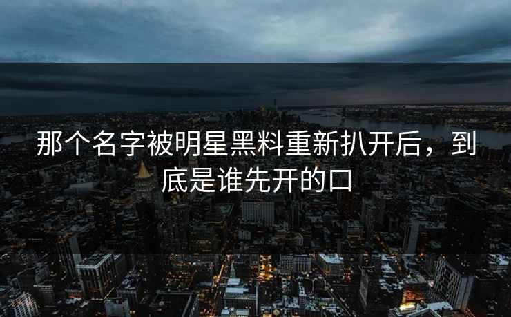 那个名字被明星黑料重新扒开后，到底是谁先开的口