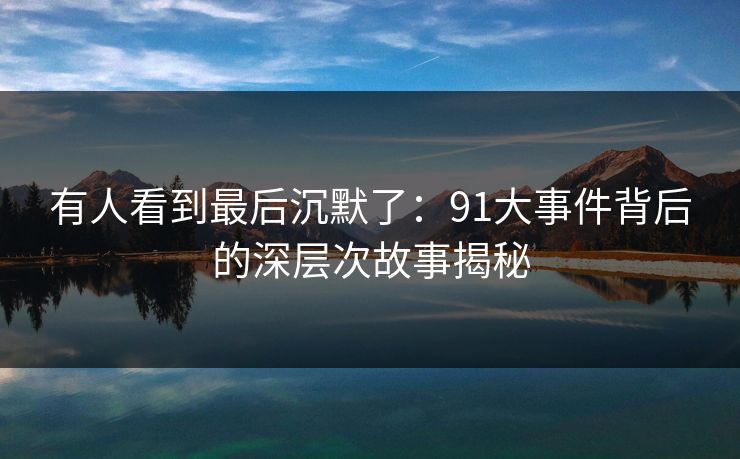 有人看到最后沉默了：91大事件背后的深层次故事揭秘