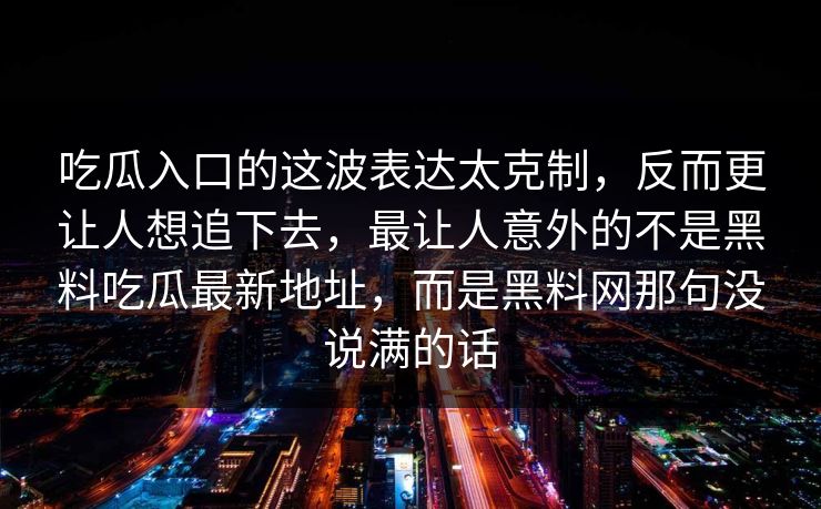 吃瓜入口的这波表达太克制，反而更让人想追下去，最让人意外的不是黑料吃瓜最新地址，而是黑料网那句没说满的话