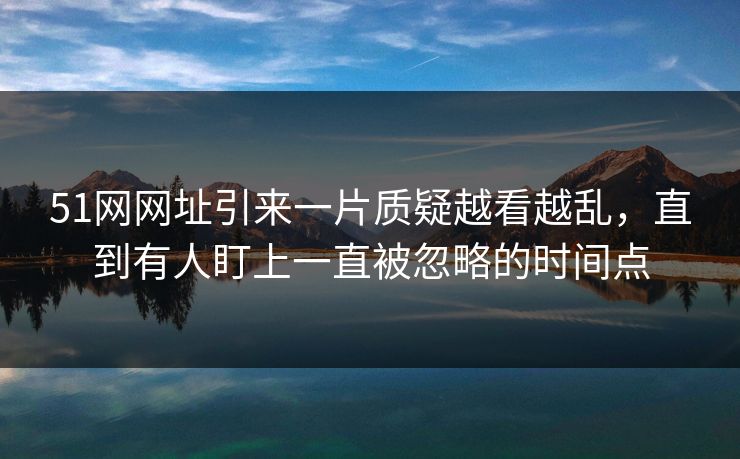 51网网址引来一片质疑越看越乱，直到有人盯上一直被忽略的时间点